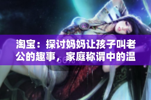淘宝：探讨妈妈让孩子叫老公的趣事，家庭称谓中的温情与幽默瞬间