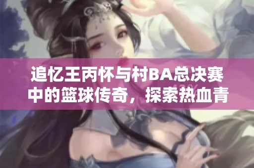 追忆王丙怀与村BA总决赛中的篮球传奇，探索热血青春与梦想的交汇点