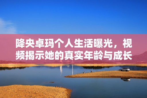 降央卓玛个人生活曝光，视频揭示她的真实年龄与成长经历
