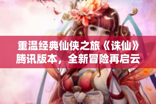 重温经典仙侠之旅《诛仙》腾讯版本，全新冒险再启云端征途!