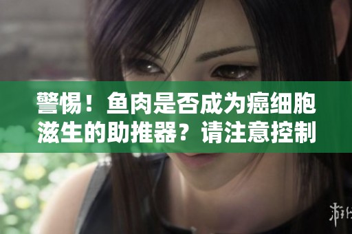 警惕！鱼肉是否成为癌细胞滋生的助推器？请注意控制三种肉类的摄入量