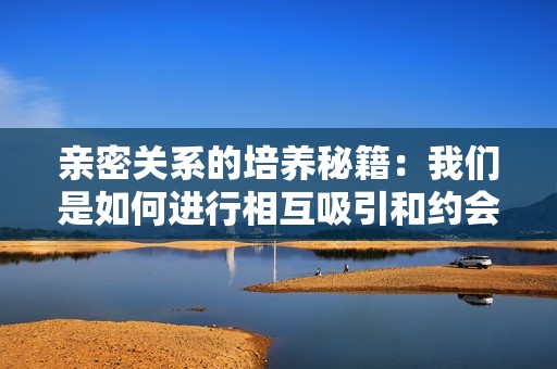 亲密关系的培养秘籍：我们是如何进行相互吸引和约会的