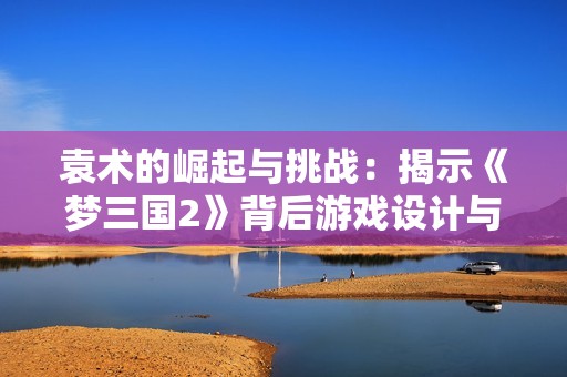 袁术的崛起与挑战：揭示《梦三国2》背后游戏设计与玩家情感交织的奥秘