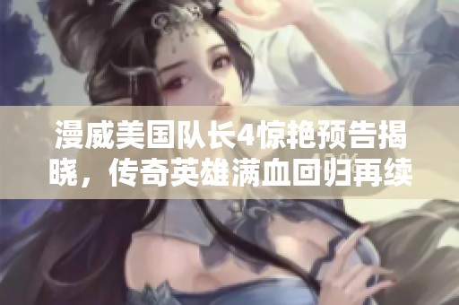 漫威美国队长4惊艳预告揭晓，传奇英雄满血回归再续冒险篇章