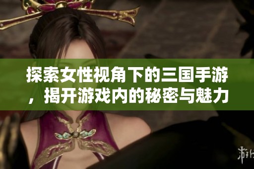 探索女性视角下的三国手游，揭开游戏内的秘密与魅力