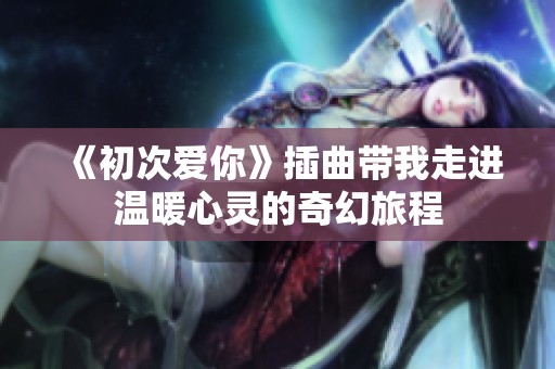 《初次爱你》插曲带我走进温暖心灵的奇幻旅程