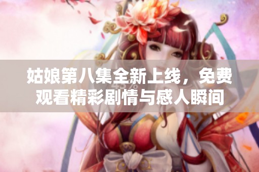 姑娘第八集全新上线，免费观看精彩剧情与感人瞬间