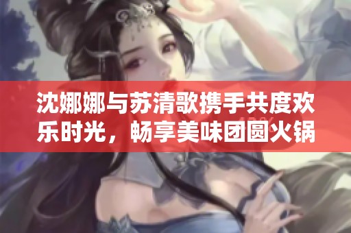 沈娜娜与苏清歌携手共度欢乐时光，畅享美味团圆火锅大餐