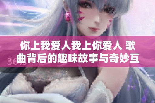 你上我爱人我上你爱人 歌曲背后的趣味故事与奇妙互动