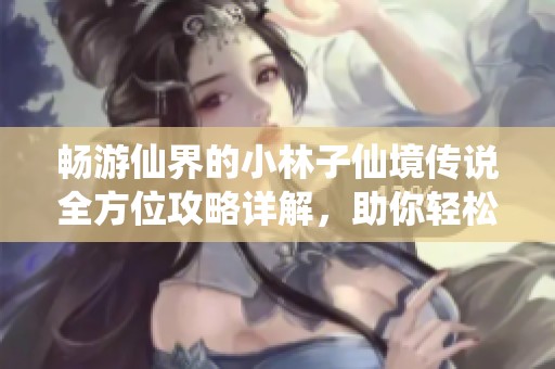 畅游仙界的小林子仙境传说全方位攻略详解，助你轻松探索梦幻世界