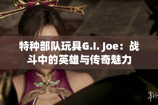 特种部队玩具G.I. Joe：战斗中的英雄与传奇魅力
