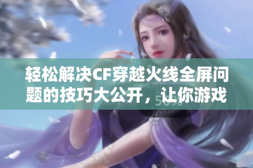 轻松解决CF穿越火线全屏问题的技巧大公开，让你游戏无忧畅享精彩时刻
