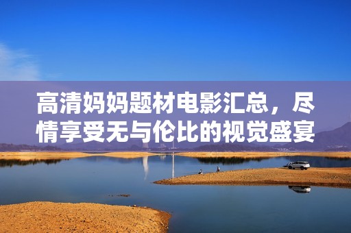 高清妈妈题材电影汇总，尽情享受无与伦比的视觉盛宴