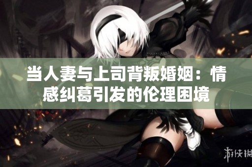 当人妻与上司背叛婚姻：情感纠葛引发的伦理困境