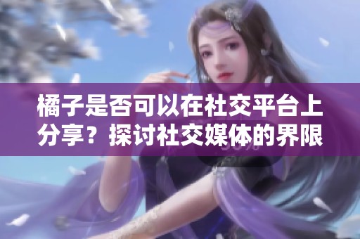 橘子是否可以在社交平台上分享？探讨社交媒体的界限与自由