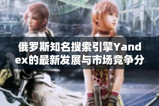 俄罗斯知名搜索引擎Yandex的最新发展与市场竞争分析