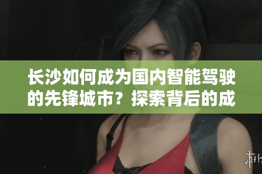 长沙如何成为国内智能驾驶的先锋城市？探索背后的成就与挑战