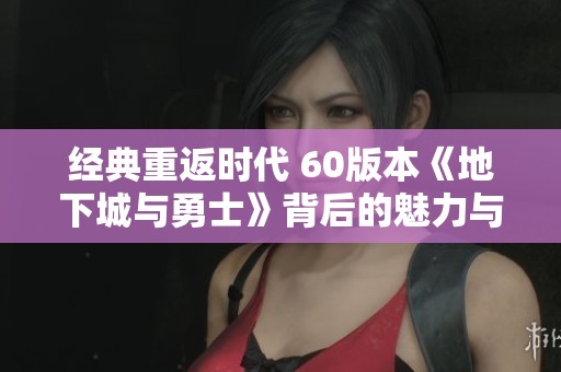 经典重返时代 60版本《地下城与勇士》背后的魅力与怀旧情怀探秘