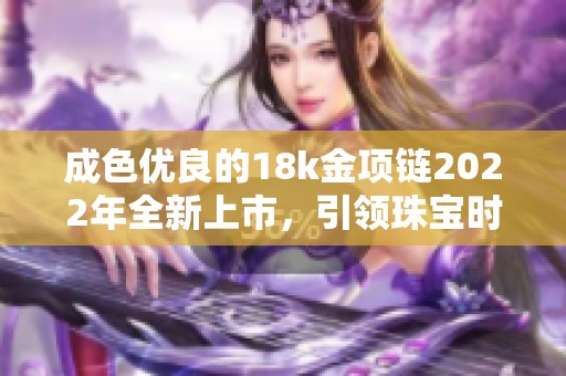 成色优良的18k金项链2022年全新上市，引领珠宝时尚潮流