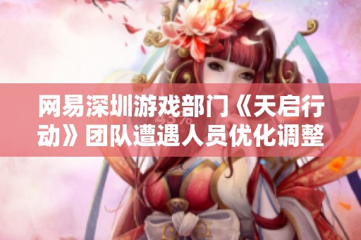 网易深圳游戏部门《天启行动》团队遭遇人员优化调整引发业内关注与讨论