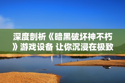 深度剖析《暗黑破坏神不朽》游戏设备 让你沉浸在极致游戏体验中不可或缺的工具