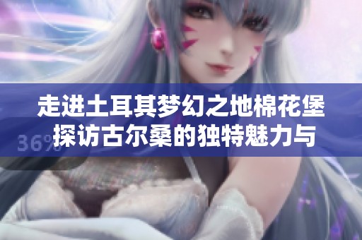 走进土耳其梦幻之地棉花堡 探访古尔桑的独特魅力与文化之旅