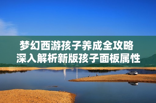 梦幻西游孩子养成全攻略 深入解析新版孩子面板属性与根骨念力价值