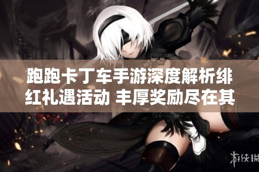 跑跑卡丁车手游深度解析绯红礼遇活动 丰厚奖励尽在其中的精彩分享盛宴