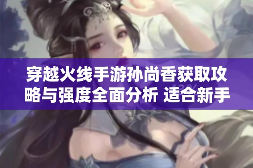 穿越火线手游孙尚香获取攻略与强度全面分析 适合新手玩家了解