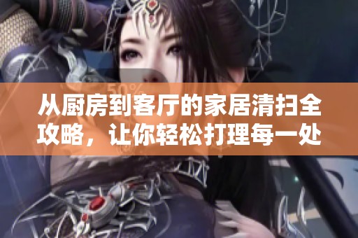 从厨房到客厅的家居清扫全攻略，让你轻松打理每一处卫生