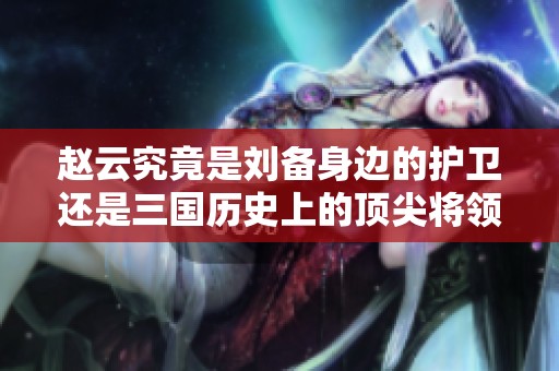 赵云究竟是刘备身边的护卫还是三国历史上的顶尖将领分析全景透视他的真实角色