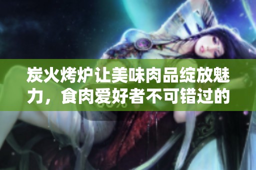 炭火烤炉让美味肉品绽放魅力，食肉爱好者不可错过的美食评选之旅