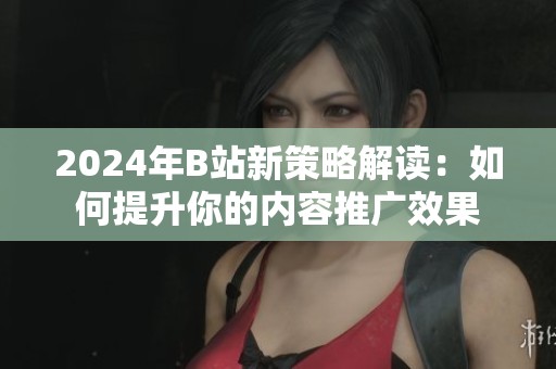 2024年B站新策略解读：如何提升你的内容推广效果