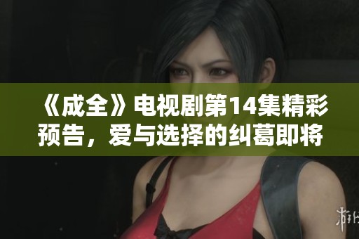 《成全》电视剧第14集精彩预告，爱与选择的纠葛即将展开