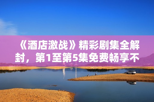 《酒店激战》精彩剧集全解封，第1至第5集免费畅享不容错过