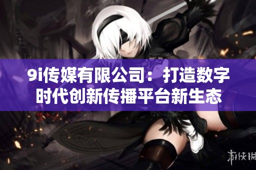 9i传媒有限公司：打造数字时代创新传播平台新生态