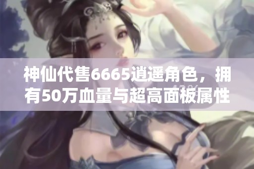 神仙代售6665逍遥角色，拥有50万血量与超高面板属性等你来体验