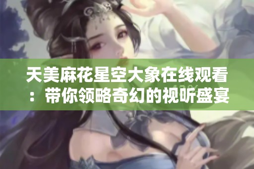 天美麻花星空大象在线观看：带你领略奇幻的视听盛宴