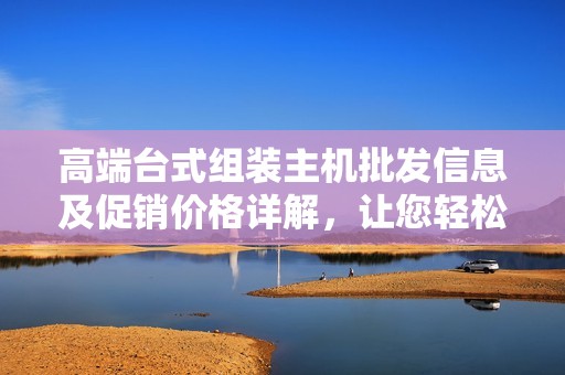 高端台式组装主机批发信息及促销价格详解，让您轻松挑选最优配置
