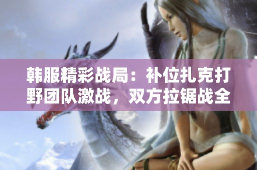 韩服精彩战局：补位扎克打野团队激战，双方拉锯战全场紧张刺激满头大汗