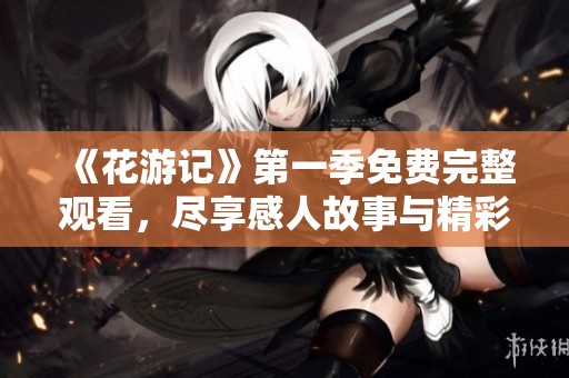 《花游记》第一季免费完整观看，尽享感人故事与精彩剧情