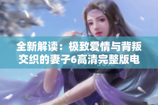 全新解读：极致爱情与背叛交织的妻子6高清完整版电视剧推荐