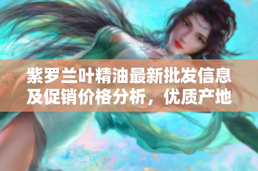 紫罗兰叶精油最新批发信息及促销价格分析，优质产地货源推荐