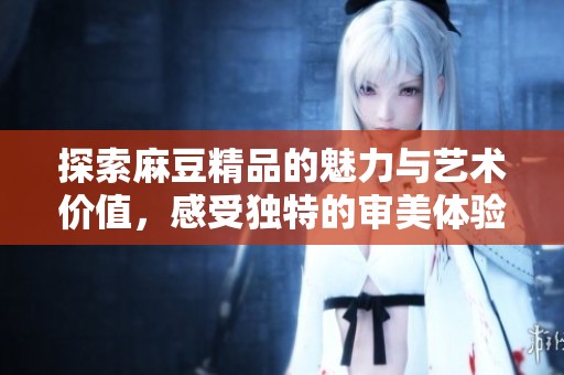 探索麻豆精品的魅力与艺术价值，感受独特的审美体验