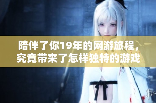 陪伴了你19年的网游旅程，究竟带来了怎样独特的游戏体验与回忆