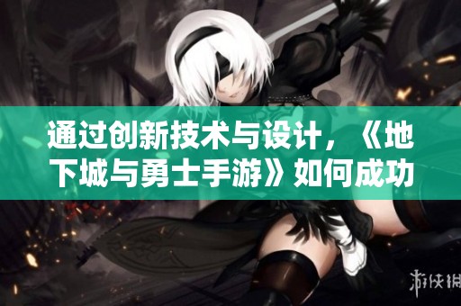 通过创新技术与设计，《地下城与勇士手游》如何成功实现PC游戏到移动端的华丽转身