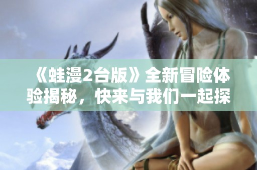 《蛙漫2台版》全新冒险体验揭秘，快来与我们一起探索吧！