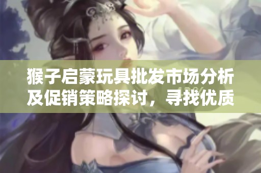 猴子启蒙玩具批发市场分析及促销策略探讨，寻找优质产地货源和价格优势