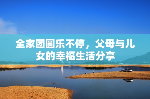 全家团圆乐不停，父母与儿女的幸福生活分享