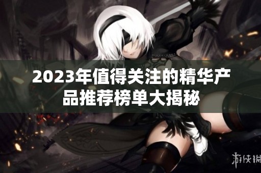 2023年值得关注的精华产品推荐榜单大揭秘